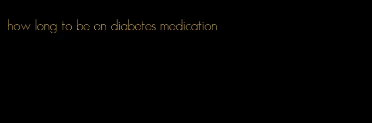 how long to be on diabetes medication