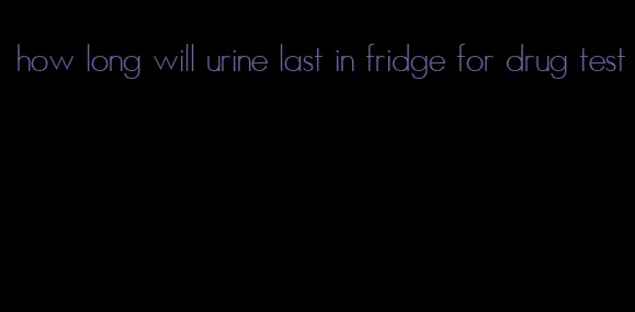 how long will urine last in fridge for drug test