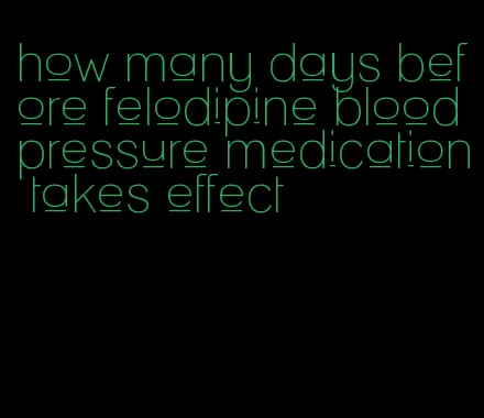how many days before felodipine blood pressure medication takes effect