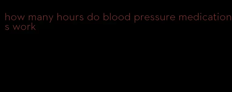 how many hours do blood pressure medications work