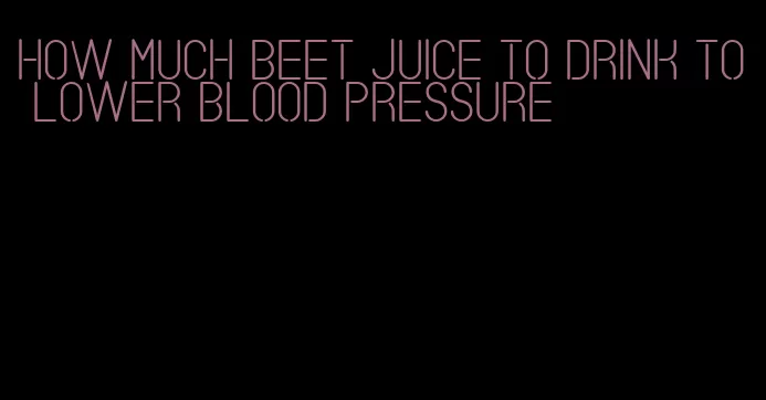 how much beet juice to drink to lower blood pressure