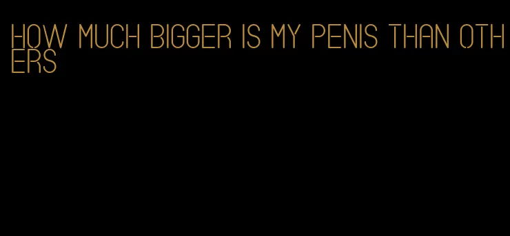 how much bigger is my penis than others