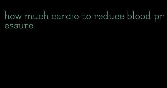 how much cardio to reduce blood pressure