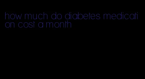 how much do diabetes medication cost a month