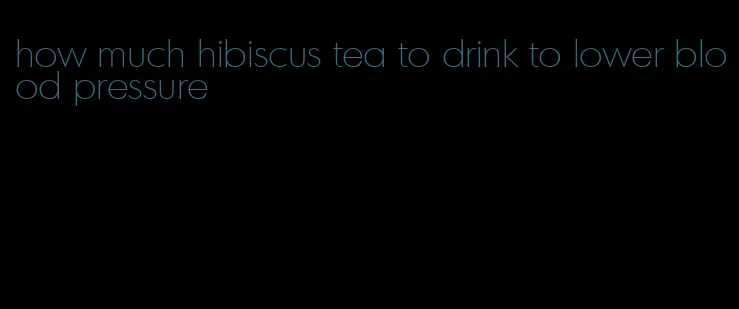 how much hibiscus tea to drink to lower blood pressure