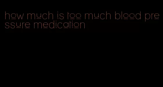how much is too much blood pressure medication