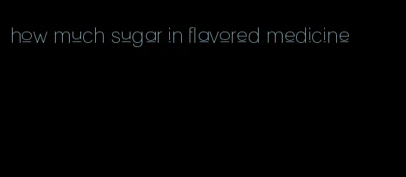 how much sugar in flavored medicine