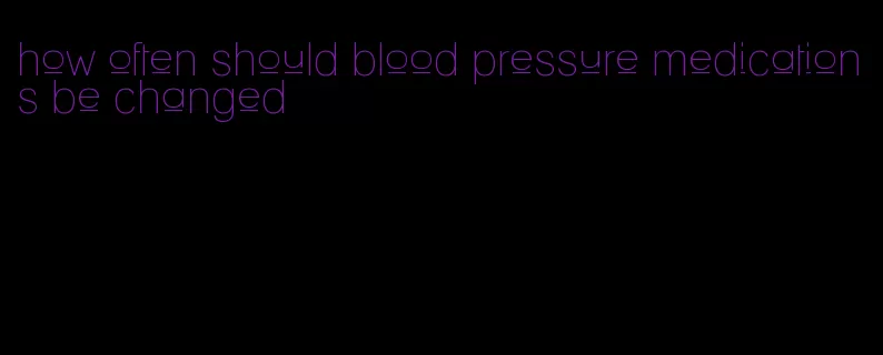 how often should blood pressure medications be changed