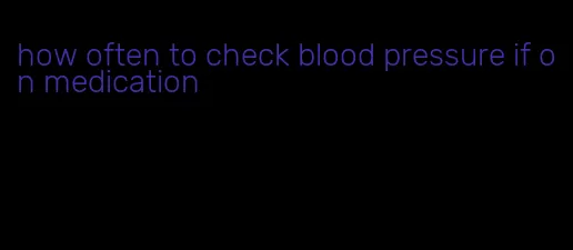 how often to check blood pressure if on medication