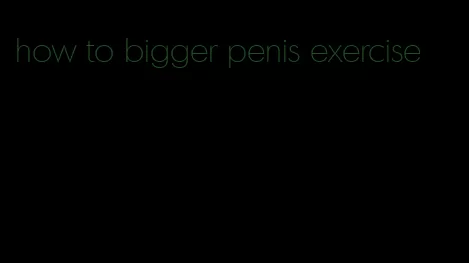 how to bigger penis exercise