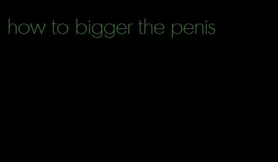 how to bigger the penis