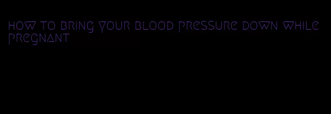 how to bring your blood pressure down while pregnant