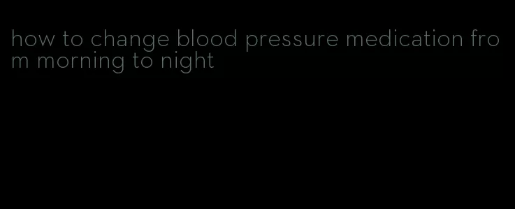 how to change blood pressure medication from morning to night