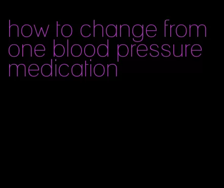 how to change from one blood pressure medication