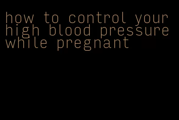how to control your high blood pressure while pregnant