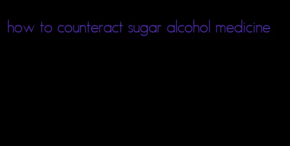how to counteract sugar alcohol medicine