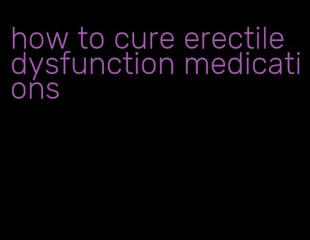 how to cure erectile dysfunction medications