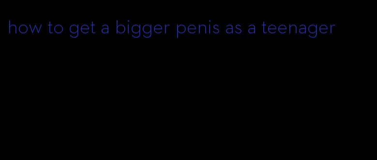 how to get a bigger penis as a teenager