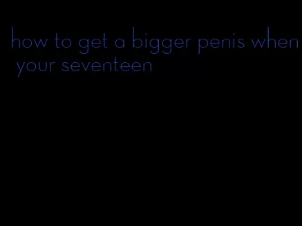 how to get a bigger penis when your seventeen