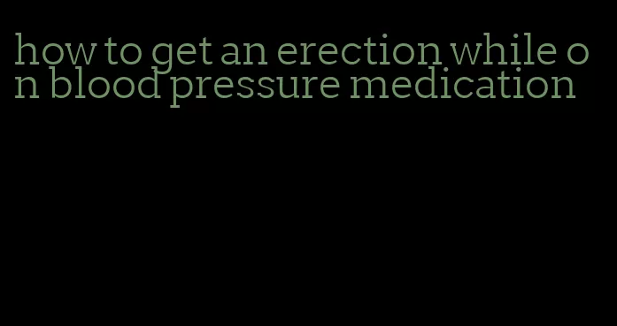 how to get an erection while on blood pressure medication