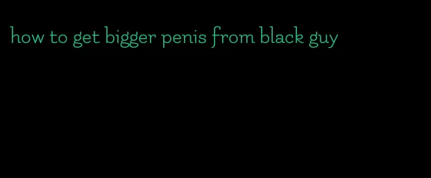 how to get bigger penis from black guy