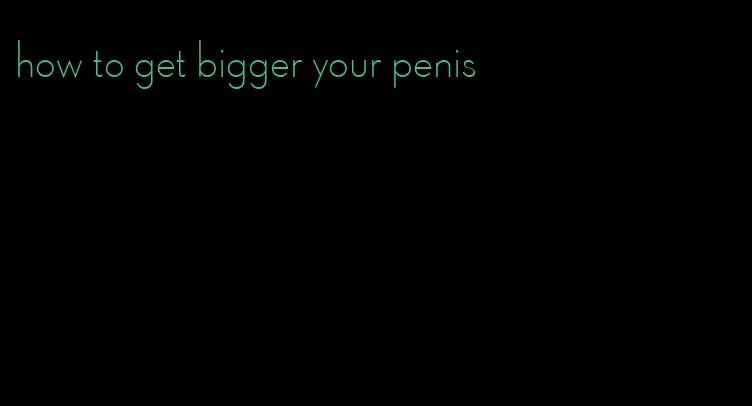how to get bigger your penis