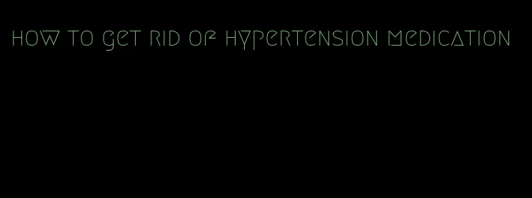 how to get rid of hypertension medication