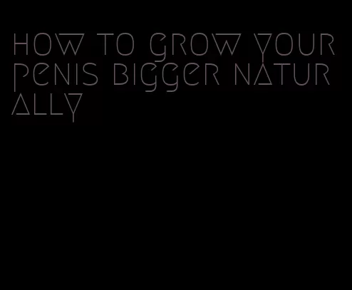 how to grow your penis bigger naturally