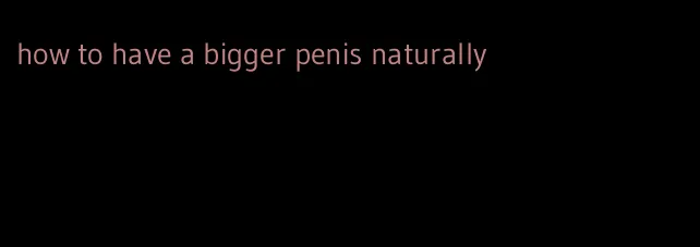 how to have a bigger penis naturally