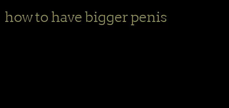 how to have bigger penis