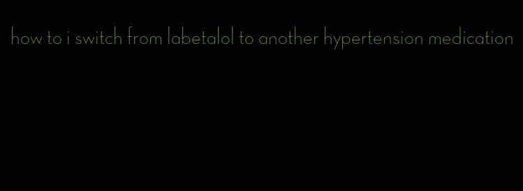 how to i switch from labetalol to another hypertension medication