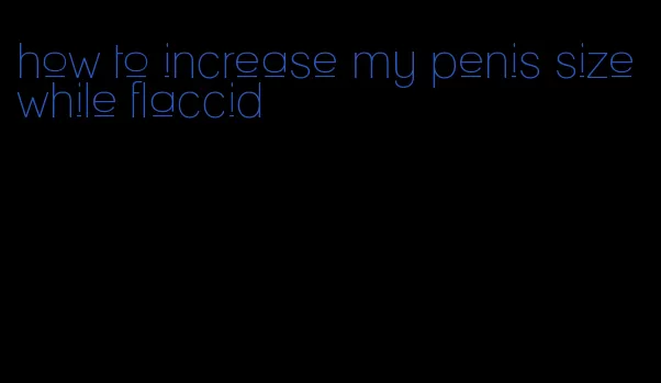 how to increase my penis size while flaccid