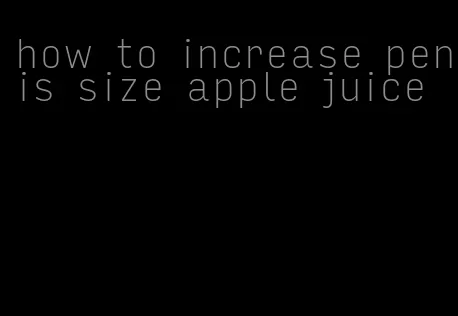 how to increase penis size apple juice