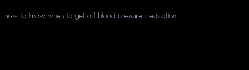 how to know when to get off blood pressure medication