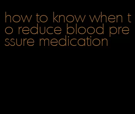 how to know when to reduce blood pressure medication