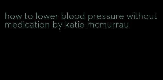 how to lower blood pressure without medication by katie mcmurrau