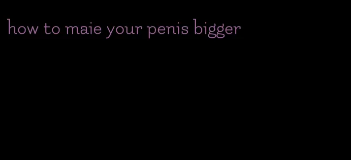 how to maie your penis bigger