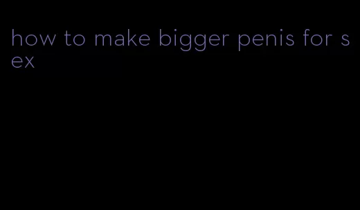 how to make bigger penis for sex