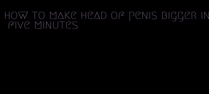how to make head of penis bigger in five minutes