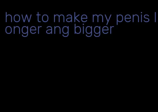 how to make my penis longer ang bigger
