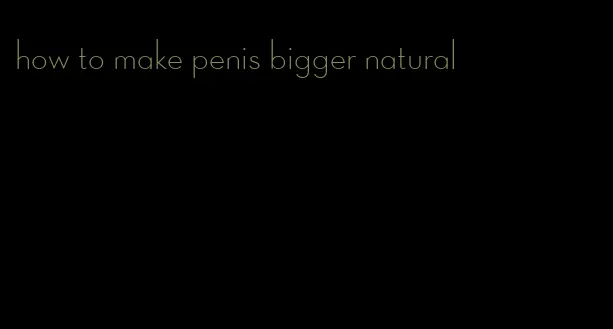 how to make penis bigger natural