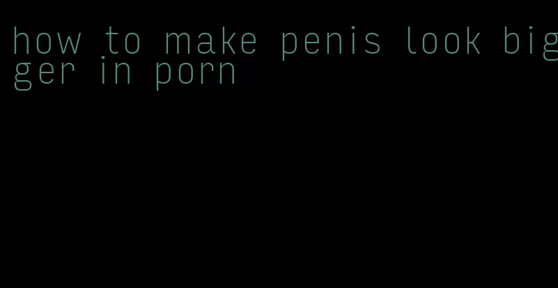 how to make penis look bigger in porn