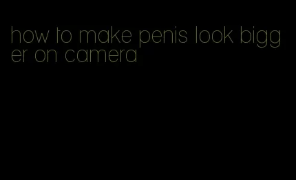 how to make penis look bigger on camera
