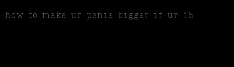 how to make ur penis bigger if ur 15
