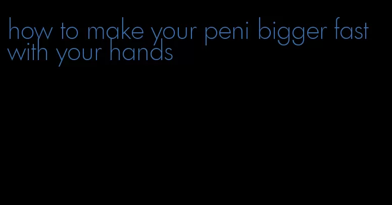 how to make your peni bigger fast with your hands