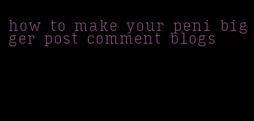 how to make your peni bigger post comment blogs
