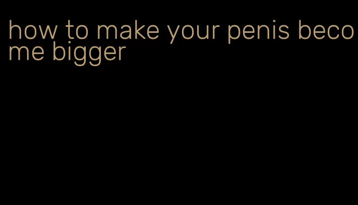 how to make your penis become bigger