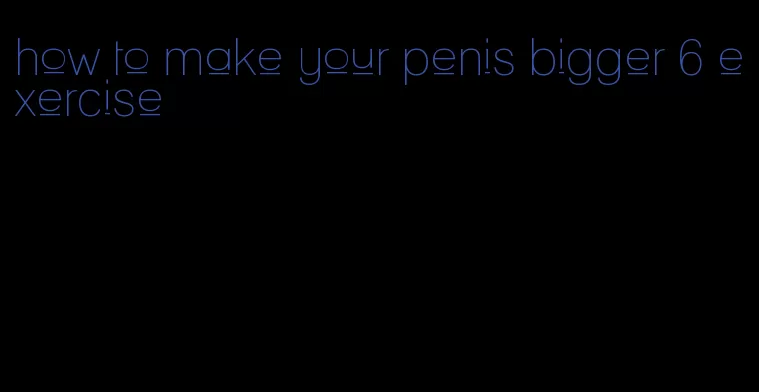 how to make your penis bigger 6 exercise