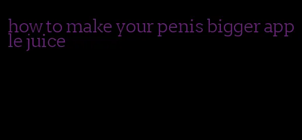 how to make your penis bigger apple juice