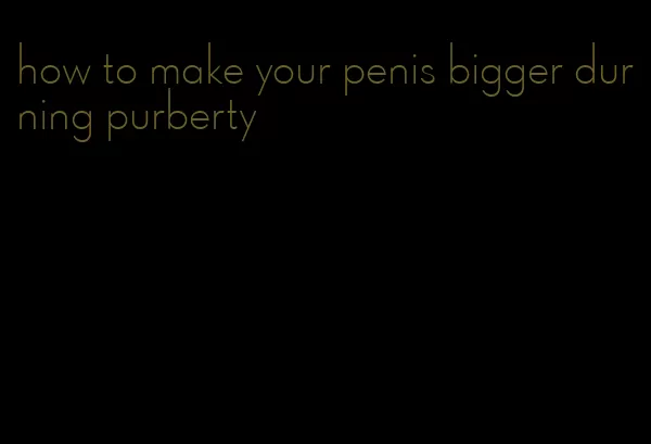 how to make your penis bigger durning purberty